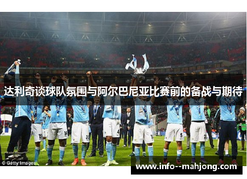 达利奇谈球队氛围与阿尔巴尼亚比赛前的备战与期待 达利奇谈球队氛围与阿尔巴尼亚比赛前的备战与期待